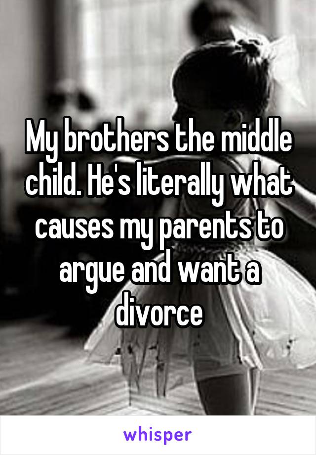 My brothers the middle child. He's literally what causes my parents to argue and want a divorce