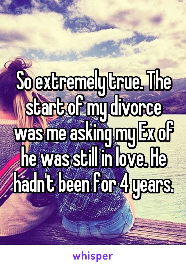 So extremely true. The start of my divorce was me asking my Ex of he was still in love. He hadn't been for 4 years.