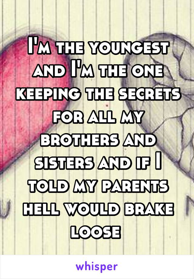 I'm the youngest and I'm the one keeping the secrets for all my brothers and sisters and if I told my parents hell would brake loose 