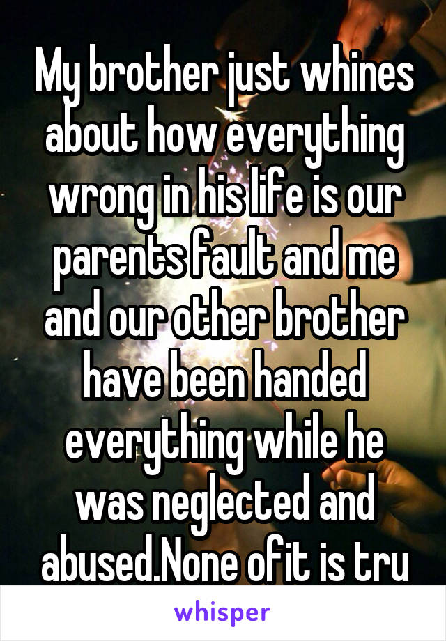 My brother just whines about how everything wrong in his life is our parents fault and me and our other brother have been handed everything while he was neglected and abused.None ofit is tru