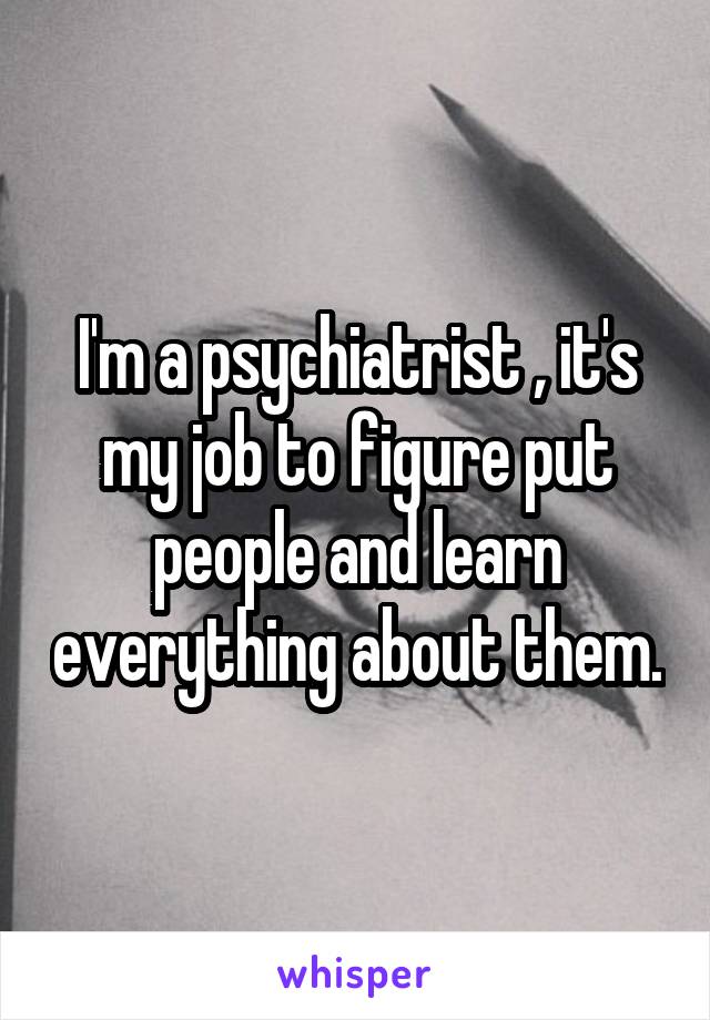 I'm a psychiatrist , it's my job to figure put people and learn everything about them.