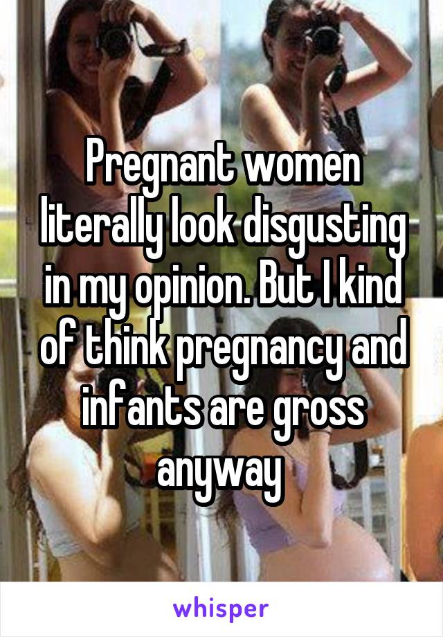 Pregnant women literally look disgusting in my opinion. But I kind of think pregnancy and infants are gross anyway 