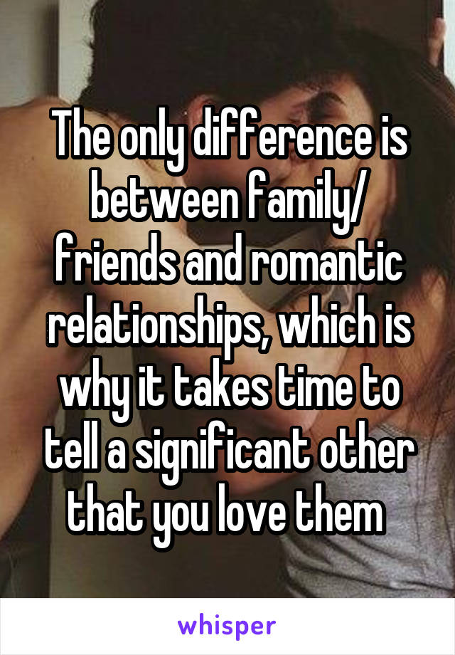 The only difference is between family/ friends and romantic relationships, which is why it takes time to tell a significant other that you love them 