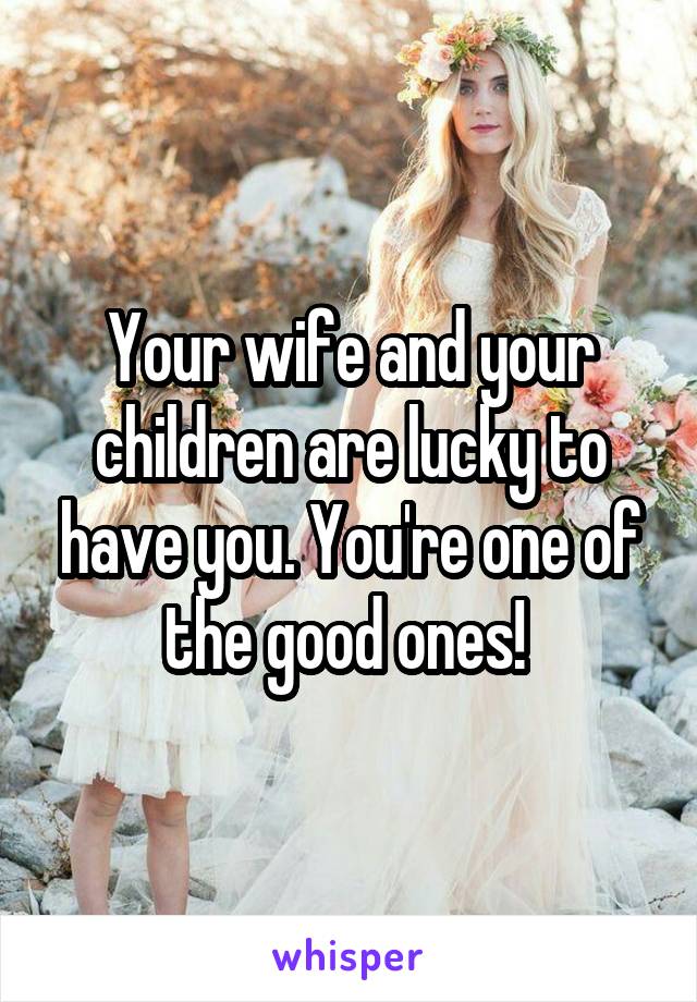 Your wife and your children are lucky to have you. You're one of the good ones! 