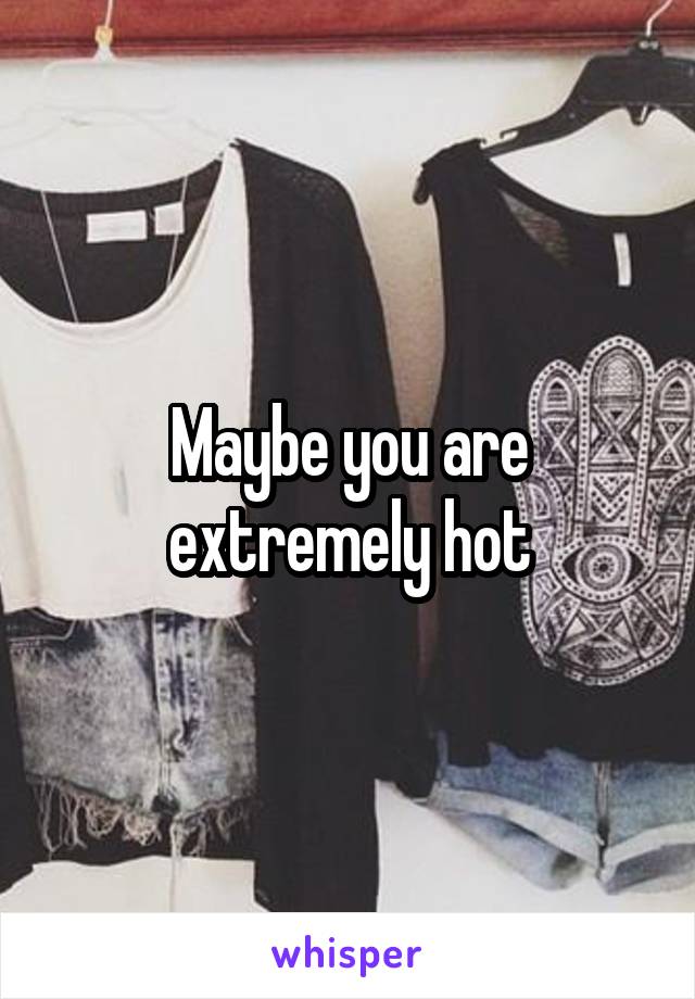 Maybe you are extremely hot