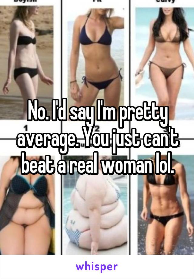 No. I'd say I'm pretty average. You just can't beat a real woman lol.