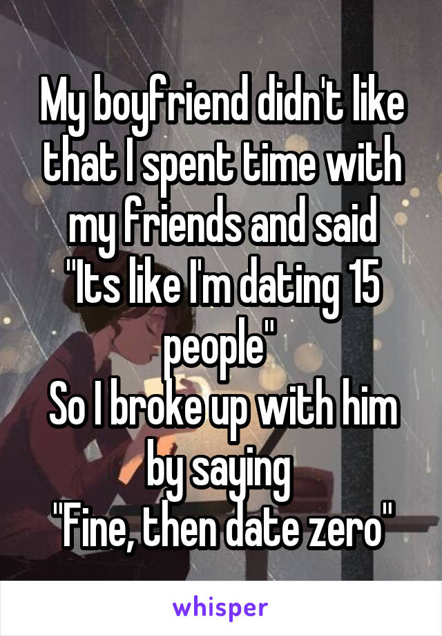 My boyfriend didn't like that I spent time with my friends and said
"Its like I'm dating 15 people" 
So I broke up with him by saying 
"Fine, then date zero"