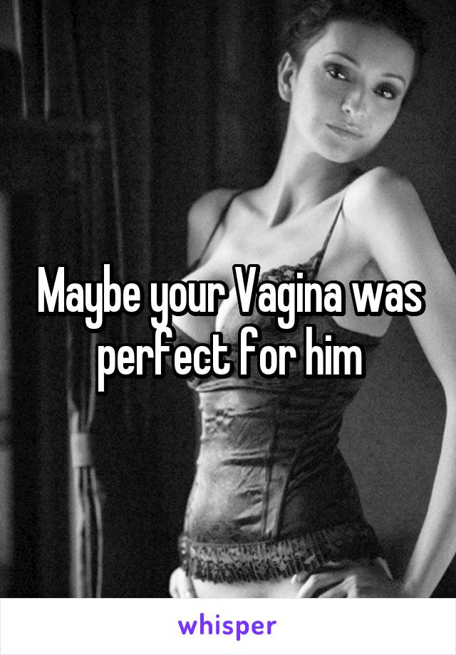 Maybe your Vagina was perfect for him