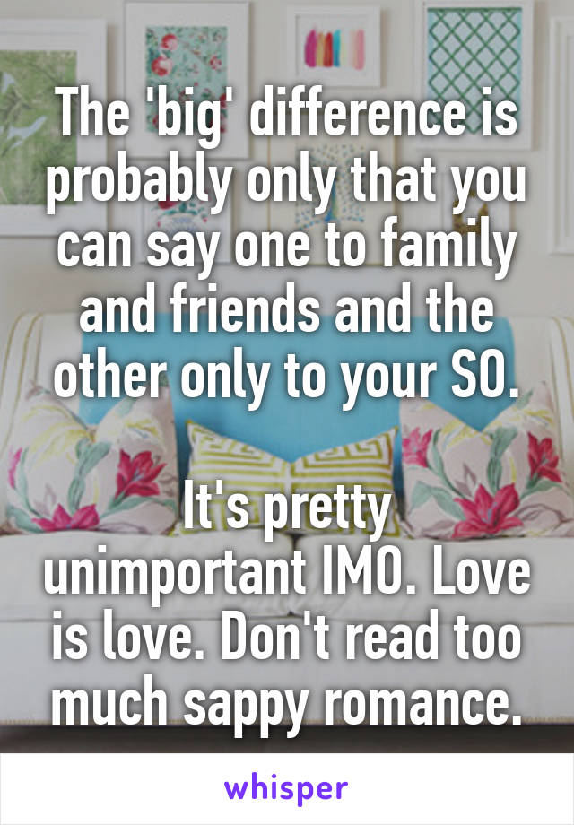 The 'big' difference is probably only that you can say one to family and friends and the other only to your SO.

It's pretty unimportant IMO. Love is love. Don't read too much sappy romance.