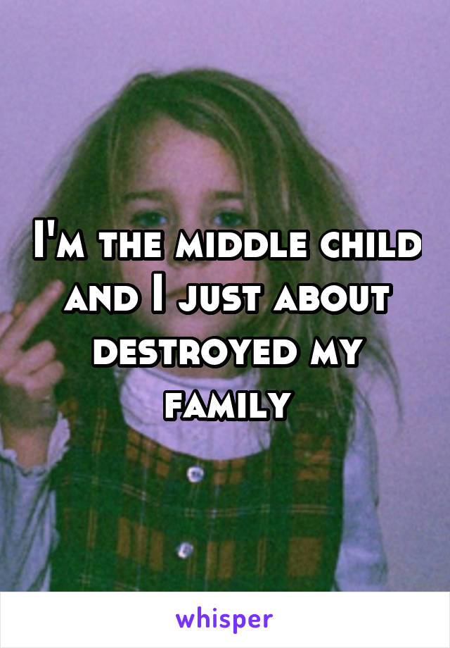 I'm the middle child and I just about destroyed my family