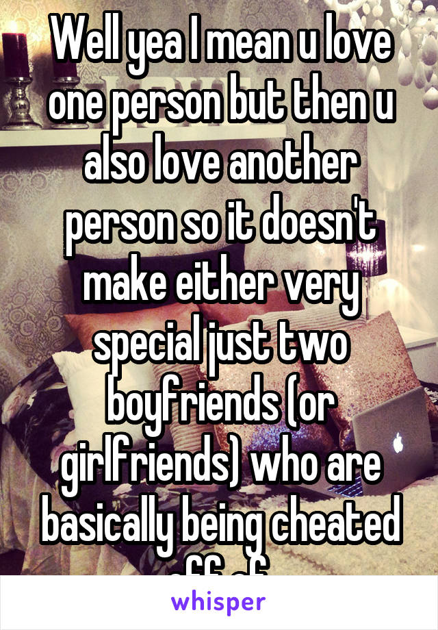 Well yea I mean u love one person but then u also love another person so it doesn't make either very special just two boyfriends (or girlfriends) who are basically being cheated off of.