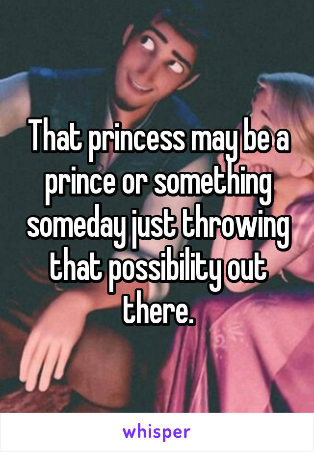 That princess may be a prince or something someday just throwing that possibility out there.