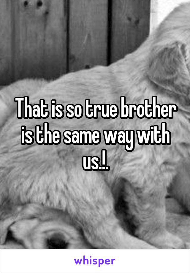 That is so true brother is the same way with us.!.