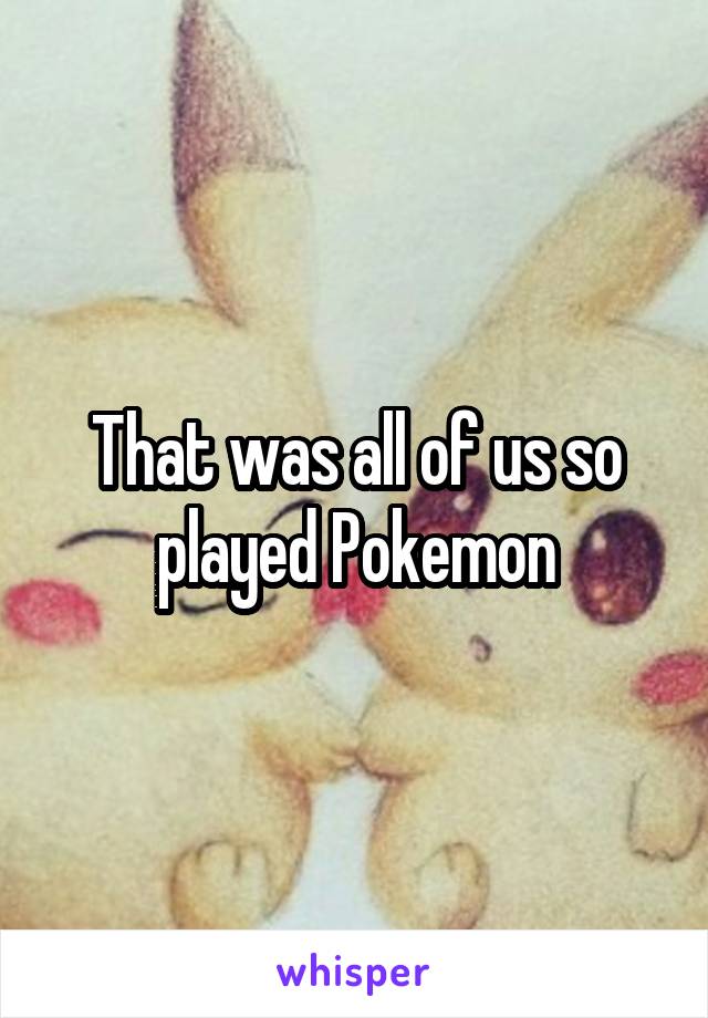 That was all of us so played Pokemon