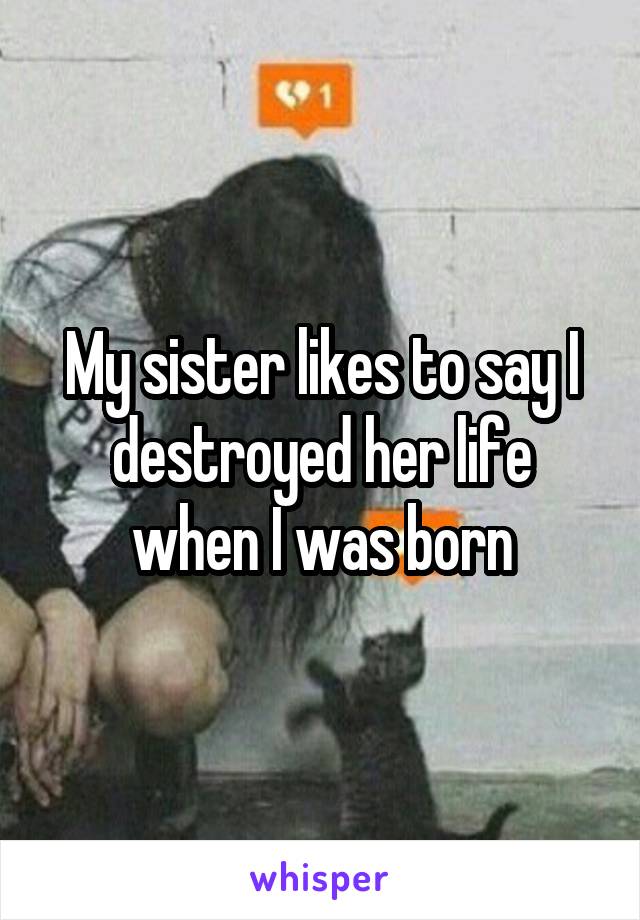 My sister likes to say I destroyed her life when I was born