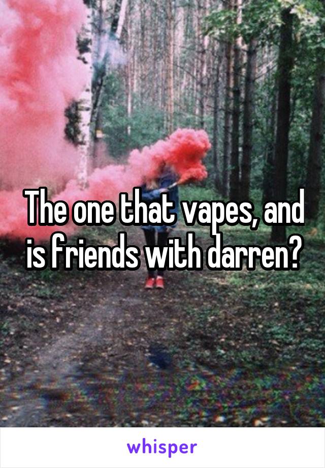 The one that vapes, and is friends with darren?