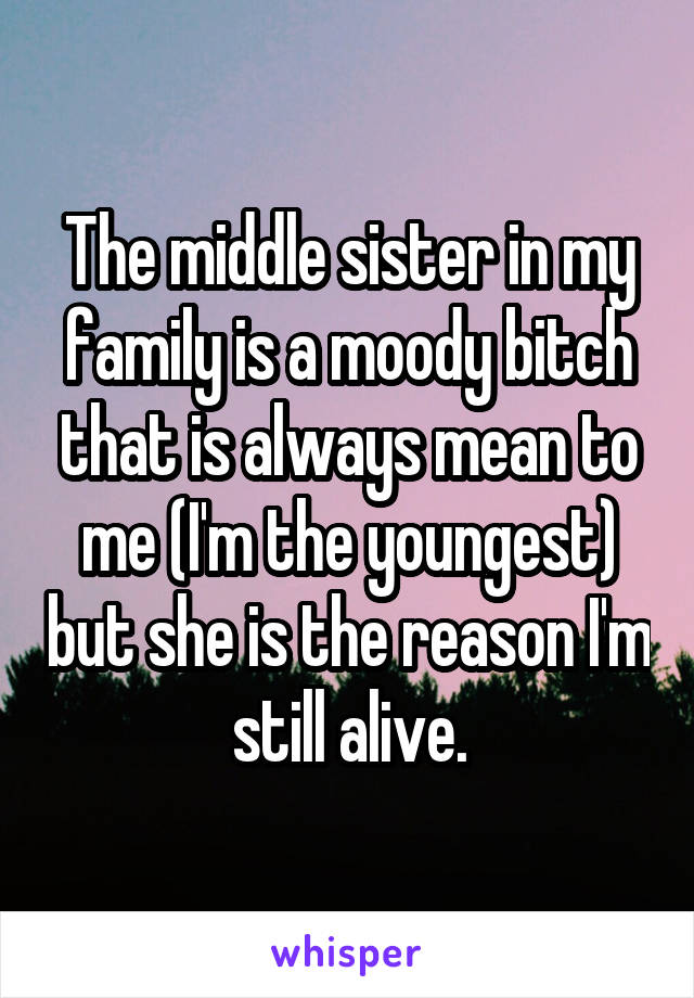 The middle sister in my family is a moody bitch that is always mean to me (I'm the youngest) but she is the reason I'm still alive.