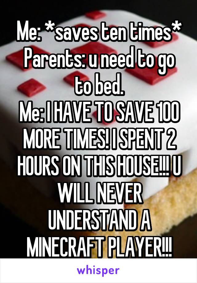 Me: *saves ten times*
Parents: u need to go to bed.
Me: I HAVE TO SAVE 100 MORE TIMES! I SPENT 2 HOURS ON THIS HOUSE!!! U WILL NEVER UNDERSTAND A MINECRAFT PLAYER!!!