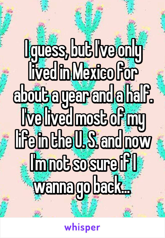 I guess, but I've only lived in Mexico for about a year and a half. I've lived most of my life in the U. S. and now I'm not so sure if I wanna go back... 