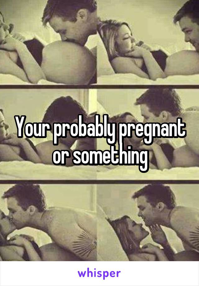 Your probably pregnant or something