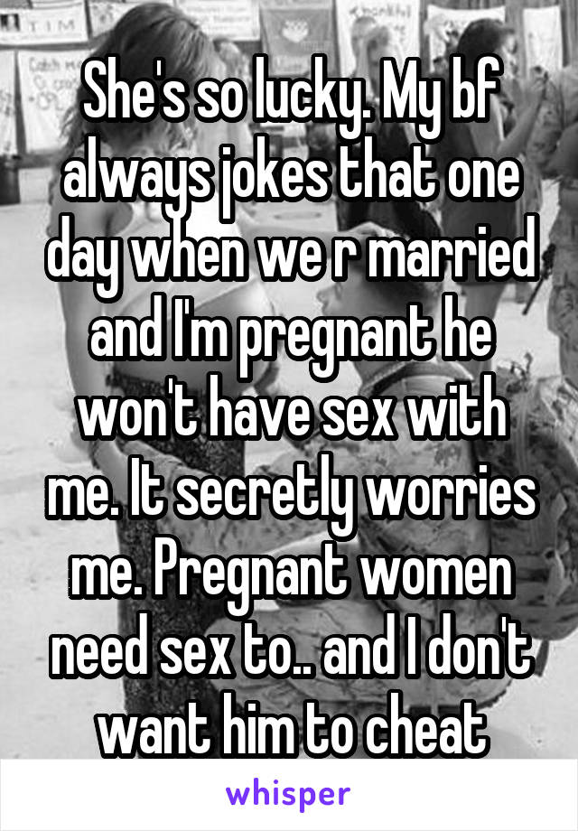 She's so lucky. My bf always jokes that one day when we r married and I'm pregnant he won't have sex with me. It secretly worries me. Pregnant women need sex to.. and I don't want him to cheat