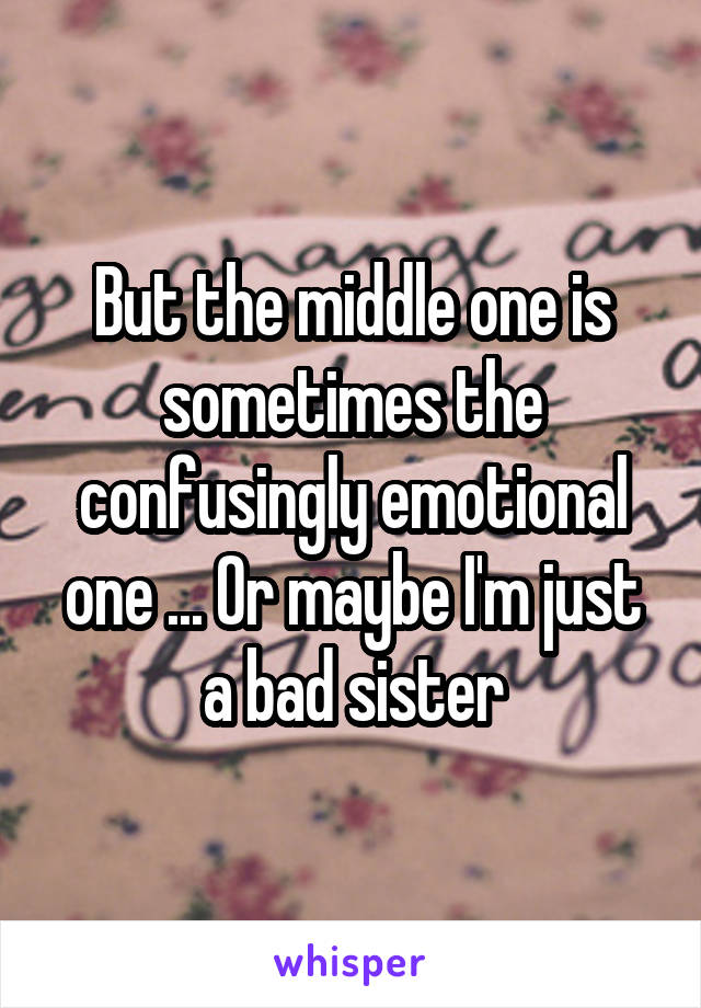 But the middle one is sometimes the confusingly emotional one ... Or maybe I'm just a bad sister