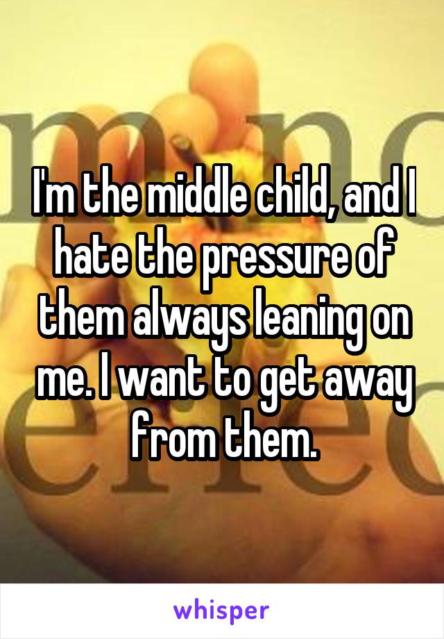 I'm the middle child, and I hate the pressure of them always leaning on me. I want to get away from them.