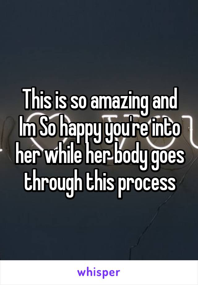 This is so amazing and Im So happy you're into her while her body goes through this process