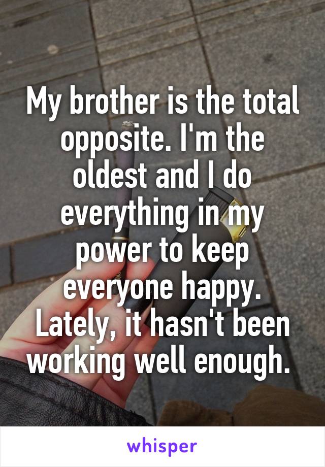 My brother is the total opposite. I'm the oldest and I do everything in my power to keep everyone happy. Lately, it hasn't been working well enough. 