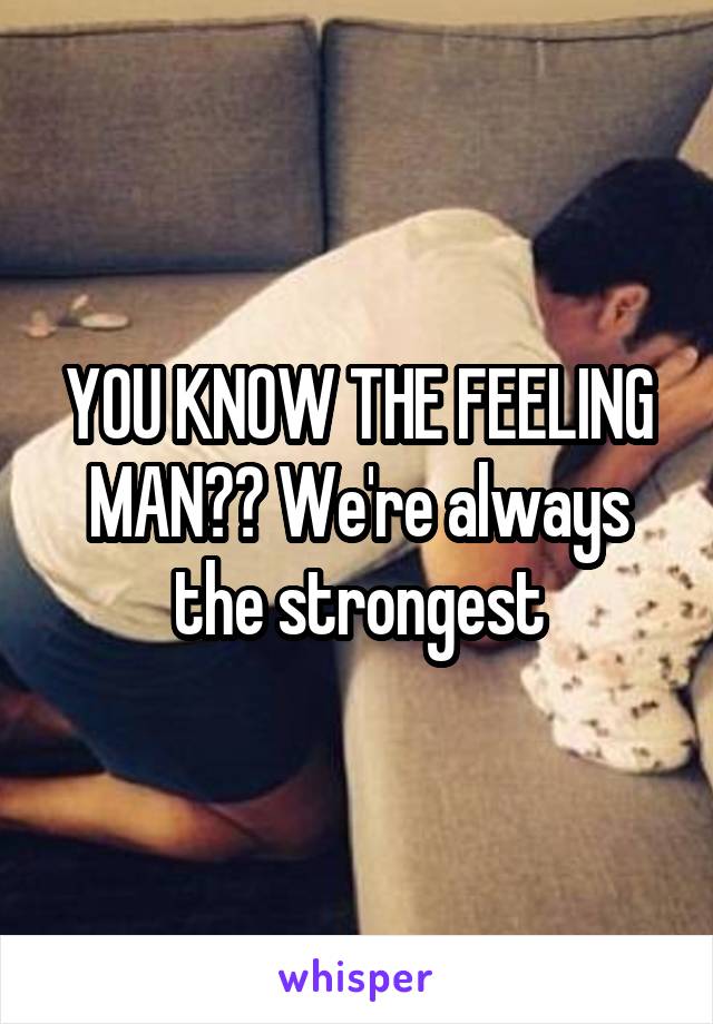 YOU KNOW THE FEELING MAN?? We're always the strongest