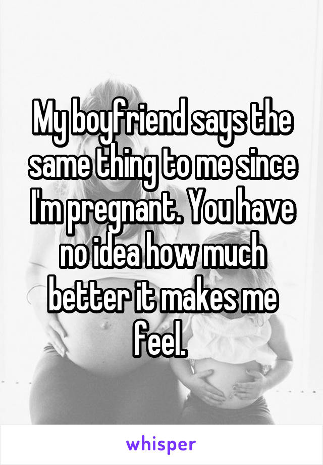 My boyfriend says the same thing to me since I'm pregnant. You have no idea how much better it makes me feel. 