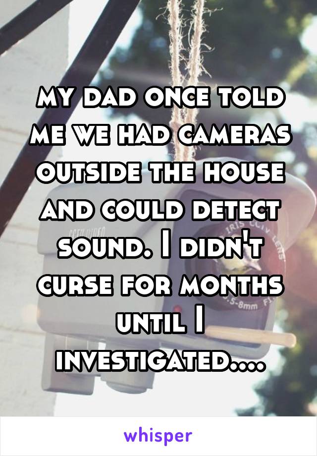 my dad once told me we had cameras outside the house and could detect sound. I didn't curse for months until I investigated....