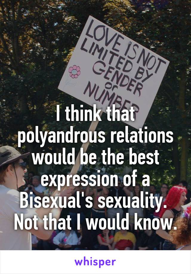 


I think that polyandrous relations would be the best expression of a Bisexual's sexuality.  Not that I would know.