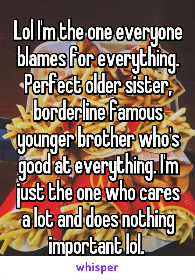 Lol I'm the one everyone blames for everything. Perfect older sister, borderline famous younger brother who's good at everything. I'm just the one who cares a lot and does nothing important lol. 