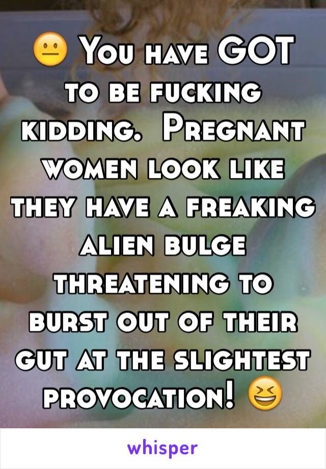 😐 You have GOT to be fucking kidding.  Pregnant women look like they have a freaking alien bulge threatening to burst out of their gut at the slightest provocation! 😆