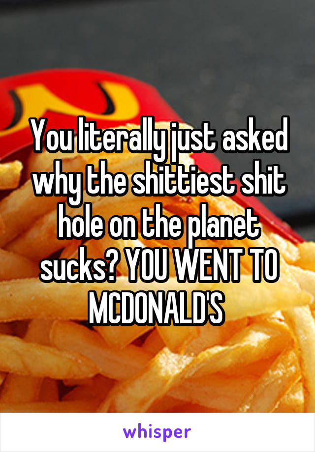 You literally just asked why the shittiest shit hole on the planet sucks? YOU WENT TO MCDONALD'S 