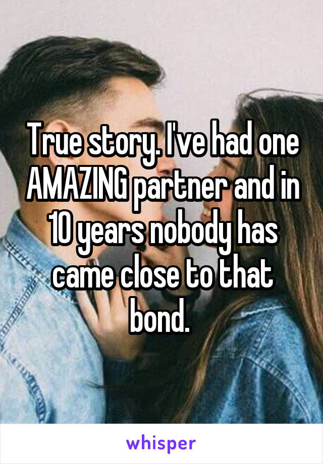 True story. I've had one AMAZING partner and in 10 years nobody has came close to that bond. 