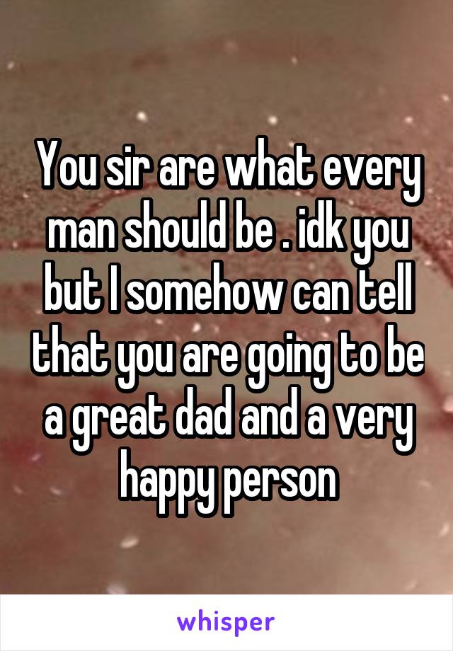 You sir are what every man should be . idk you but I somehow can tell that you are going to be a great dad and a very happy person