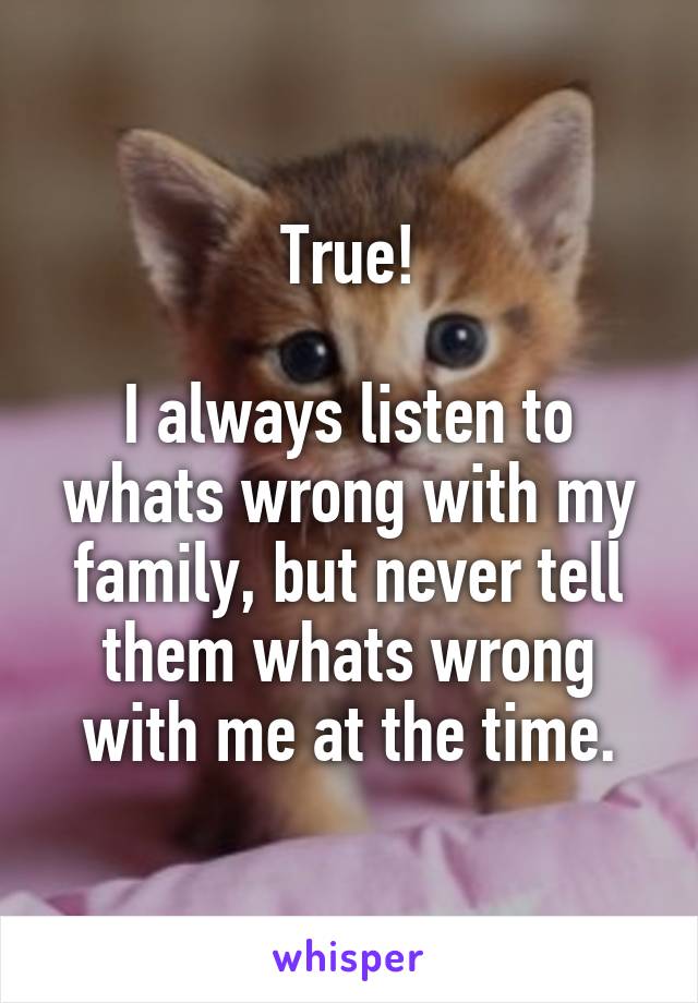 True!

I always listen to whats wrong with my family, but never tell them whats wrong with me at the time.