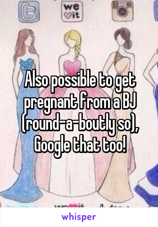 Also possible to get pregnant from a BJ (round-a-boutly so), Google that too!