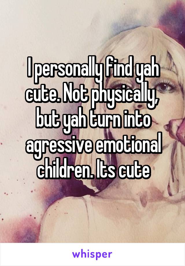 I personally find yah cute. Not physically,  but yah turn into agressive emotional children. Its cute
