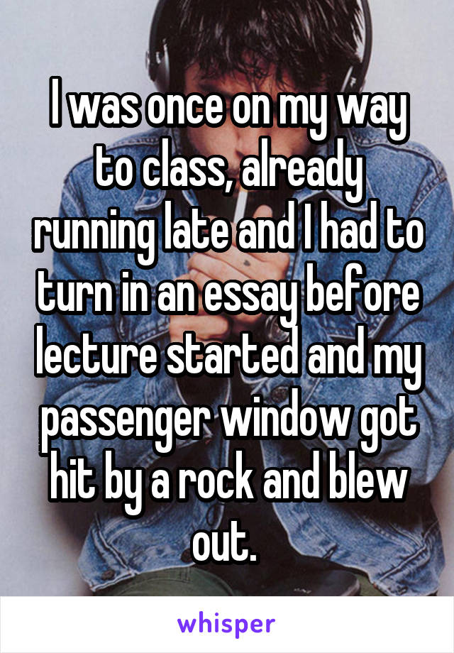 I was once on my way to class, already running late and I had to turn in an essay before lecture started and my passenger window got hit by a rock and blew out. 