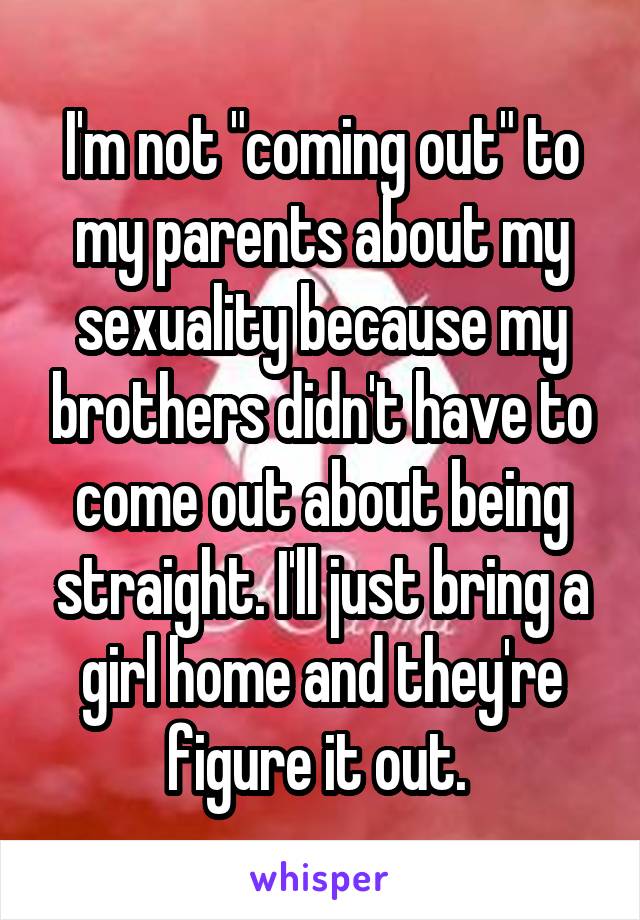 I'm not "coming out" to my parents about my sexuality because my brothers didn't have to come out about being straight. I'll just bring a girl home and they're figure it out. 