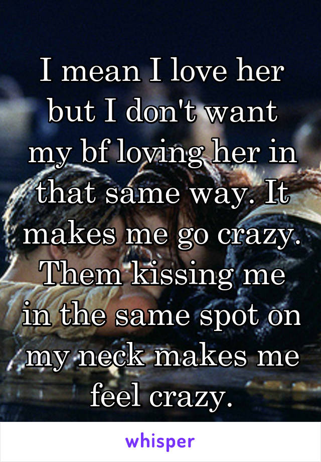 I mean I love her but I don't want my bf loving her in that same way. It makes me go crazy. Them kissing me in the same spot on my neck makes me feel crazy.