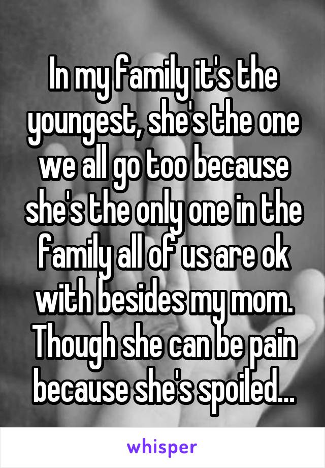 In my family it's the youngest, she's the one we all go too because she's the only one in the family all of us are ok with besides my mom. Though she can be pain because she's spoiled…