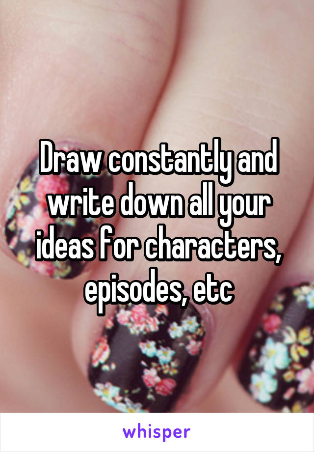 Draw constantly and write down all your ideas for characters, episodes, etc