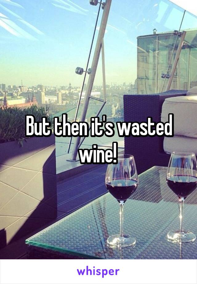 But then it's wasted wine! 