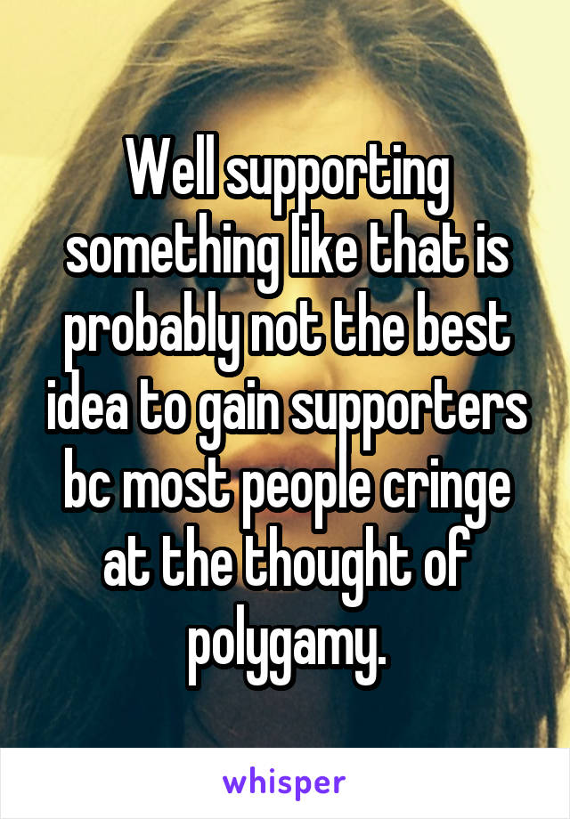 Well supporting something like that is probably not the best idea to gain supporters bc most people cringe at the thought of polygamy.