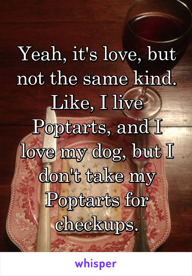 Yeah, it's love, but not the same kind. Like, I live Poptarts, and I love my dog, but I don't take my Poptarts for checkups.