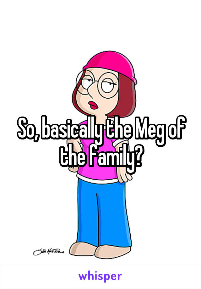 So, basically the Meg of the family?